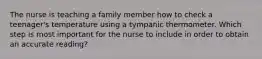 The nurse is teaching a family member how to check a teenager's temperature using a tympanic thermometer. Which step is most important for the nurse to include in order to obtain an accurate reading?