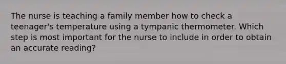 The nurse is teaching a family member how to check a teenager's temperature using a tympanic thermometer. Which step is most important for the nurse to include in order to obtain an accurate reading?