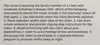 The nurse is teaching the family member of a client with moderate Alzheimer's disease (AD). Which of the following interventions should the nurse include in the teaching? Select all that apply. 1. Use distraction when the client becomes agitated. 2. Place calendars within clear view of the client. 3. Use short, simple sentences and provide step-by-step instructions for the client. 4. Avoid reminiscing with the client about past experiences in order to avoid feelings of loss and loneliness. 5. Encourage the client to participate in a daytime exercise program to promote restful sleep at night.