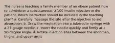 The nurse is teaching a family member of an obese patient how to administer a subcutaneous U-100 insulin injection to the patient. Which instruction should be included in the teaching plan? a. Carefully massage the site after the injection to aid absorption. b. Draw the medication into a tuberculin syringe with a 27-gauge needle. c. Insert the needle quickly and firmly at a 90-degree angle. d. Rotate injection sites between the abdomen, thighs, and upper arms