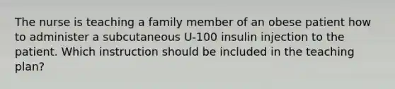 The nurse is teaching a family member of an obese patient how to administer a subcutaneous U-100 insulin injection to the patient. Which instruction should be included in the teaching plan?