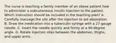 The nurse is teaching a family member of an obese patient how to administer a subcutaneous insulin injection to the patient. Which instruction should be included in the teaching plan? A. Carefully massage the site after the injection to aid absorption. B. Draw the medication into a tuberculin syringe with a 27-gauge needle. C. Insert the needle quickly and firmly at a 90-degree angle. D. Rotate injection sites between the abdomen, thighs, and upper arms.