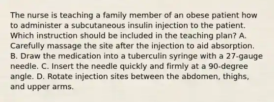 The nurse is teaching a family member of an obese patient how to administer a subcutaneous insulin injection to the patient. Which instruction should be included in the teaching plan? A. Carefully massage the site after the injection to aid absorption. B. Draw the medication into a tuberculin syringe with a 27-gauge needle. C. Insert the needle quickly and firmly at a 90-degree angle. D. Rotate injection sites between the abdomen, thighs, and upper arms.