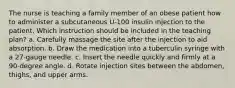 The nurse is teaching a family member of an obese patient how to administer a subcutaneous U-100 insulin injection to the patient. Which instruction should be included in the teaching plan? a. Carefully massage the site after the injection to aid absorption. b. Draw the medication into a tuberculin syringe with a 27-gauge needle. c. Insert the needle quickly and firmly at a 90-degree angle. d. Rotate injection sites between the abdomen, thighs, and upper arms.