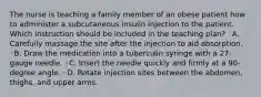 The nurse is teaching a family member of an obese patient how to administer a subcutaneous insulin injection to the patient. Which instruction should be included in the teaching plan? ◦A. Carefully massage the site after the injection to aid absorption. ◦B. Draw the medication into a tuberculin syringe with a 27-gauge needle. ◦C. Insert the needle quickly and firmly at a 90-degree angle. ◦D. Rotate injection sites between the abdomen, thighs, and upper arms.