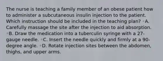 The nurse is teaching a family member of an obese patient how to administer a subcutaneous insulin injection to the patient. Which instruction should be included in the teaching plan? ◦A. Carefully massage the site after the injection to aid absorption. ◦B. Draw the medication into a tuberculin syringe with a 27-gauge needle. ◦C. Insert the needle quickly and firmly at a 90-degree angle. ◦D. Rotate injection sites between the abdomen, thighs, and upper arms.