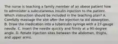 The nurse is teaching a family member of an obese patient how to administer a subcutaneous insulin injection to the patient. Which instruction should be included in the teaching plan?​ A. Carefully massage the site after the injection to aid absorption.​ B. Draw the medication into a tuberculin syringe with a 27-gauge needle.​ C. Insert the needle quickly and firmly at a 90-degree angle.​ D. Rotate injection sites between the abdomen, thighs, and upper arms.​