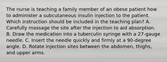 The nurse is teaching a family member of an obese patient how to administer a subcutaneous insulin injection to the patient. Which instruction should be included in the teaching plan?​ A. Carefully massage the site after the injection to aid absorption.​ B. Draw the medication into a tuberculin syringe with a 27-gauge needle.​ C. Insert the needle quickly and firmly at a 90-degree angle.​ D. Rotate injection sites between the abdomen, thighs, and upper arms.​