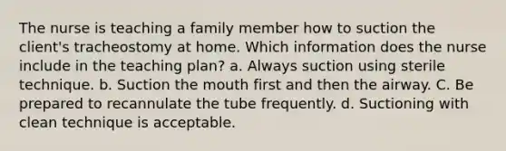 The nurse is teaching a family member how to suction the client's tracheostomy at home. Which information does the nurse include in the teaching plan? a. Always suction using sterile technique. b. Suction the mouth first and then the airway. C. Be prepared to recannulate the tube frequently. d. Suctioning with clean technique is acceptable.