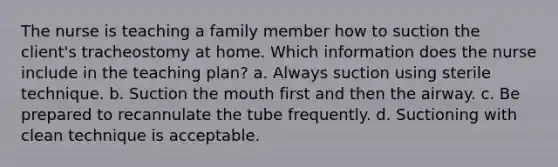 The nurse is teaching a family member how to suction the client's tracheostomy at home. Which information does the nurse include in the teaching plan? a. Always suction using sterile technique. b. Suction the mouth first and then the airway. c. Be prepared to recannulate the tube frequently. d. Suctioning with clean technique is acceptable.