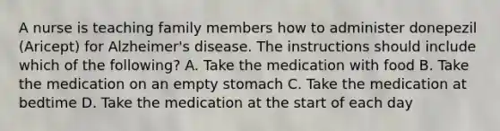 A nurse is teaching family members how to administer donepezil (Aricept) for Alzheimer's disease. The instructions should include which of the following? A. Take the medication with food B. Take the medication on an empty stomach C. Take the medication at bedtime D. Take the medication at the start of each day