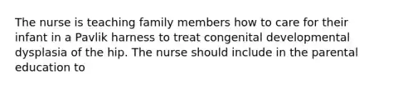 The nurse is teaching family members how to care for their infant in a Pavlik harness to treat congenital developmental dysplasia of the hip. The nurse should include in the parental education to