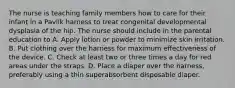 The nurse is teaching family members how to care for their infant in a Pavlik harness to treat congenital developmental dysplasia of the hip. The nurse should include in the parental education to A. Apply lotion or powder to minimize skin irritation. B. Put clothing over the harness for maximum effectiveness of the device. C. Check at least two or three times a day for red areas under the straps. D. Place a diaper over the harness, preferably using a thin superabsorbent disposable diaper.