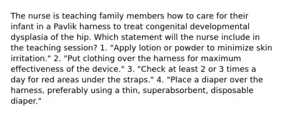 The nurse is teaching family members how to care for their infant in a Pavlik harness to treat congenital developmental dysplasia of the hip. Which statement will the nurse include in the teaching session? 1. "Apply lotion or powder to minimize skin irritation." 2. "Put clothing over the harness for maximum effectiveness of the device." 3. "Check at least 2 or 3 times a day for red areas under the straps." 4. "Place a diaper over the harness, preferably using a thin, superabsorbent, disposable diaper."