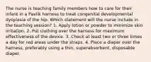 The nurse is teaching family members how to care for their infant in a Pavlik harness to treat congenital developmental dysplasia of the hip. Which statement will the nurse include in the teaching session? 1. Apply lotion or powder to minimize skin irritation. 2. Put clothing over the harness for maximum effectiveness of the device. 3. Check at least two or three times a day for red areas under the straps. 4. Place a diaper over the harness, preferably using a thin, superabsorbent, disposable diaper.