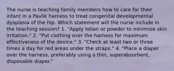 The nurse is teaching family members how to care for their infant in a Pavlik harness to treat congenital developmental dysplasia of the hip. Which statement will the nurse include in the teaching session? 1. "Apply lotion or powder to minimize skin irritation." 2. "Put clothing over the harness for maximum effectiveness of the device." 3. "Check at least two or three times a day for red areas under the straps." 4. "Place a diaper over the harness, preferably using a thin, superabsorbent, disposable diaper."