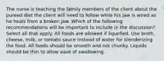 The nurse is teaching the family members of the client about the pureed diet the client will need to follow while his jaw is wired as he heals from a broken jaw. Which of the following recommendations will be important to include in the discussion? Select all that apply. All foods are allowed if liquefied. Use broth, cheese, milk, or tomato sauce instead of water for blenderizing the food. All foods should be smooth and not chunky. Liquids should be thin to allow ease of swallowing.