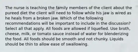 The nurse is teaching the family members of the client about the pureed diet the client will need to follow while his jaw is wired as he heals from a broken jaw. Which of the following recommendations will be important to include in the discussion? Select all that apply. All foods are allowed if liquefied. Use broth, cheese, milk, or tomato sauce instead of water for blenderizing the food. All foods should be smooth and not chunky. Liquids should be thin to allow ease of swallowing.