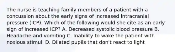 The nurse is teaching family members of a patient with a concussion about the early signs of increased intracranial pressure (ICP). Which of the following would she cite as an early sign of increased ICP? A. Decreased systolic <a href='https://www.questionai.com/knowledge/kD0HacyPBr-blood-pressure' class='anchor-knowledge'>blood pressure</a> B. Headache and vomiting C. Inability to wake the patient with noxious stimuli D. Dilated pupils that don't react to light