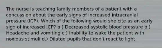 The nurse is teaching family members of a patient with a concussion about the early signs of increased intracranial pressure (ICP). Which of the following would she cite as an early sign of increased ICP? a.) Decreased systolic blood pressure b.) Headache and vomiting c.) Inability to wake the patient with noxious stimuli d.) Dilated pupils that don't react to light