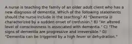 A nurse is teaching the family of an older adult client who has a new diagnosis of dementia. Which of the following statements should the nurse include in the teaching? A) "Dementia is characterized by a sudden onset of confusion." B) "An altered level of consciousness is associated with dementia." C) "The signs of dementia are progressive and irreversible." D) "Dementia can be triggered by a high fever or dehydration."