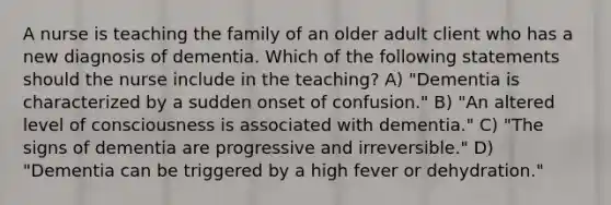 A nurse is teaching the family of an older adult client who has a new diagnosis of dementia. Which of the following statements should the nurse include in the teaching? A) "Dementia is characterized by a sudden onset of confusion." B) "An altered level of consciousness is associated with dementia." C) "The signs of dementia are progressive and irreversible." D) "Dementia can be triggered by a high fever or dehydration."