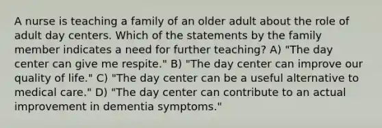 A nurse is teaching a family of an older adult about the role of adult day centers. Which of the statements by the family member indicates a need for further teaching? A) "The day center can give me respite." B) "The day center can improve our quality of life." C) "The day center can be a useful alternative to medical care." D) "The day center can contribute to an actual improvement in dementia symptoms."