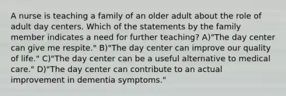 A nurse is teaching a family of an older adult about the role of adult day centers. Which of the statements by the family member indicates a need for further teaching? A)"The day center can give me respite." B)"The day center can improve our quality of life." C)"The day center can be a useful alternative to medical care." D)"The day center can contribute to an actual improvement in dementia symptoms."