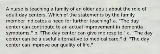 A nurse is teaching a family of an older adult about the role of adult day centers. Which of the statements by the family member indicates a need for further teaching? a. "The day center can contribute to an actual improvement in dementia symptoms." b. "The day center can give me respite." c. "The day center can be a useful alternative to medical care." d. "The day center can improve our quality of life."