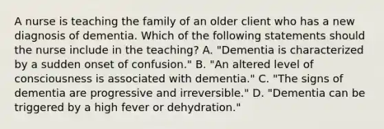 A nurse is teaching the family of an older client who has a new diagnosis of dementia. Which of the following statements should the nurse include in the teaching? A. "Dementia is characterized by a sudden onset of confusion." B. "An altered level of consciousness is associated with dementia." C. "The signs of dementia are progressive and irreversible." D. "Dementia can be triggered by a high fever or dehydration."