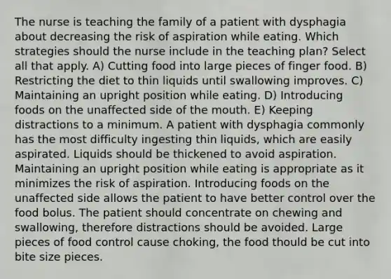 The nurse is teaching the family of a patient with dysphagia about decreasing the risk of aspiration while eating. Which strategies should the nurse include in the teaching plan? Select all that apply. A) Cutting food into large pieces of finger food. B) Restricting the diet to thin liquids until swallowing improves. C) Maintaining an upright position while eating. D) Introducing foods on the unaffected side of the mouth. E) Keeping distractions to a minimum. A patient with dysphagia commonly has the most difficulty ingesting thin liquids, which are easily aspirated. Liquids should be thickened to avoid aspiration. Maintaining an upright position while eating is appropriate as it minimizes the risk of aspiration. Introducing foods on the unaffected side allows the patient to have better control over the food bolus. The patient should concentrate on chewing and swallowing, therefore distractions should be avoided. Large pieces of food control cause choking, the food thould be cut into bite size pieces.