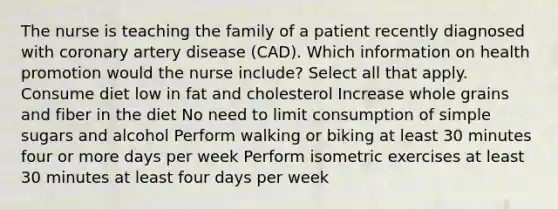 The nurse is teaching the family of a patient recently diagnosed with coronary artery disease (CAD). Which information on health promotion would the nurse include? Select all that apply. Consume diet low in fat and cholesterol Increase whole grains and fiber in the diet No need to limit consumption of simple sugars and alcohol Perform walking or biking at least 30 minutes four or more days per week Perform isometric exercises at least 30 minutes at least four days per week