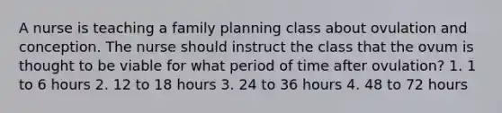 A nurse is teaching a family planning class about ovulation and conception. The nurse should instruct the class that the ovum is thought to be viable for what period of time after ovulation? 1. 1 to 6 hours 2. 12 to 18 hours 3. 24 to 36 hours 4. 48 to 72 hours