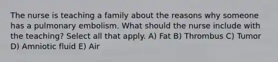 The nurse is teaching a family about the reasons why someone has a pulmonary embolism. What should the nurse include with the teaching? Select all that apply. A) Fat B) Thrombus C) Tumor D) Amniotic fluid E) Air