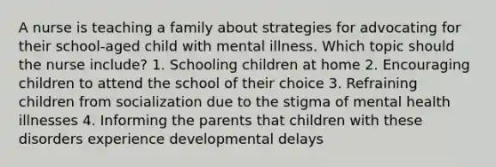 A nurse is teaching a family about strategies for advocating for their school-aged child with mental illness. Which topic should the nurse include? 1. Schooling children at home 2. Encouraging children to attend the school of their choice 3. Refraining children from socialization due to the stigma of mental health illnesses 4. Informing the parents that children with these disorders experience developmental delays