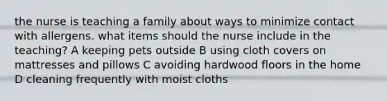 the nurse is teaching a family about ways to minimize contact with allergens. what items should the nurse include in the teaching? A keeping pets outside B using cloth covers on mattresses and pillows C avoiding hardwood floors in the home D cleaning frequently with moist cloths