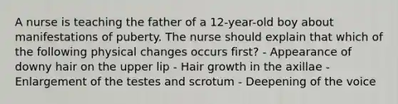 A nurse is teaching the father of a 12-year-old boy about manifestations of puberty. The nurse should explain that which of the following physical changes occurs first? - Appearance of downy hair on the upper lip - Hair growth in the axillae - Enlargement of the testes and scrotum - Deepening of the voice