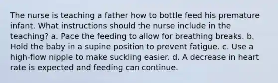 The nurse is teaching a father how to bottle feed his premature infant. What instructions should the nurse include in the teaching? a. Pace the feeding to allow for breathing breaks. b. Hold the baby in a supine position to prevent fatigue. c. Use a high-flow nipple to make suckling easier. d. A decrease in heart rate is expected and feeding can continue.