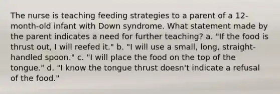 The nurse is teaching feeding strategies to a parent of a 12-month-old infant with Down syndrome. What statement made by the parent indicates a need for further teaching? a. "If the food is thrust out, I will reefed it." b. "I will use a small, long, straight-handled spoon." c. "I will place the food on the top of the tongue." d. "I know the tongue thrust doesn't indicate a refusal of the food."