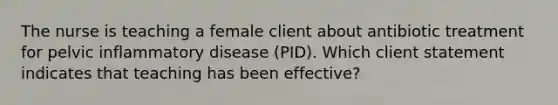 The nurse is teaching a female client about antibiotic treatment for pelvic inflammatory disease (PID). Which client statement indicates that teaching has been effective?