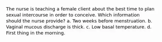 The nurse is teaching a female client about the best time to plan sexual intercourse in order to conceive. Which information should the nurse provide? a. Two weeks before menstruation. b. Vaginal mucous discharge is thick. c. Low basal temperature. d. First thing in the morning.