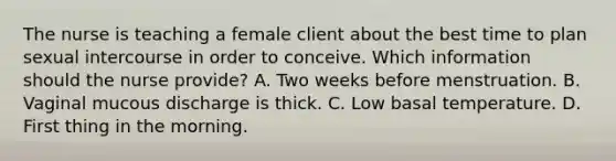 The nurse is teaching a female client about the best time to plan sexual intercourse in order to conceive. Which information should the nurse provide? A. Two weeks before menstruation. B. Vaginal mucous discharge is thick. C. Low basal temperature. D. First thing in the morning.