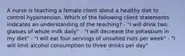 A nurse is teaching a female client about a healthy diet to control hypertension. Which of the following client statements indicates an understanding of the teaching? - "I will drink two glasses of whole milk daily" - "I will decrease the potassium in my diet" - "I will eat four servings of unsalted nuts per week" - "I will limit alcohol consumption to three drinks per day"