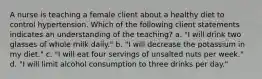 A nurse is teaching a female client about a healthy diet to control hypertension. Which of the following client statements indicates an understanding of the teaching? a. "I will drink two glasses of whole milk daily." b. "I will decrease the potassium in my diet." c. "I will eat four servings of unsalted nuts per week." d. "I will limit alcohol consumption to three drinks per day."