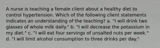 A nurse is teaching a female client about a healthy diet to control hypertension. Which of the following client statements indicates an understanding of the teaching? a. "I will drink two glasses of whole milk daily." b. "I will decrease the potassium in my diet." c. "I will eat four servings of unsalted nuts per week." d. "I will limit alcohol consumption to three drinks per day."