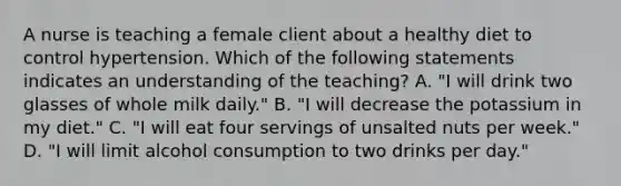 A nurse is teaching a female client about a healthy diet to control hypertension. Which of the following statements indicates an understanding of the teaching? A. "I will drink two glasses of whole milk daily." B. "I will decrease the potassium in my diet." C. "I will eat four servings of unsalted nuts per week." D. "I will limit alcohol consumption to two drinks per day."