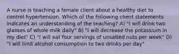 A nurse is teaching a female client about a healthy diet to control hypertension. Which of the following client statements indicates an understanding of the teaching? A) "I will drink two glasses of whole milk daily" B) "I will decrease the potassium in my diet" C) "I will eat four servings of unsalted nuts per week" D) "I will limit alcohol consumption to two drinks per day"