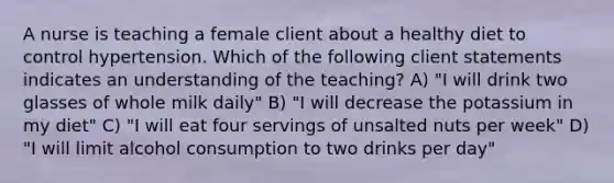 A nurse is teaching a female client about a healthy diet to control hypertension. Which of the following client statements indicates an understanding of the teaching? A) "I will drink two glasses of whole milk daily" B) "I will decrease the potassium in my diet" C) "I will eat four servings of unsalted nuts per week" D) "I will limit alcohol consumption to two drinks per day"