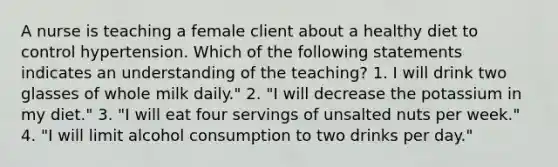 A nurse is teaching a female client about a healthy diet to control hypertension. Which of the following statements indicates an understanding of the teaching? 1. I will drink two glasses of whole milk daily." 2. "I will decrease the potassium in my diet." 3. "I will eat four servings of unsalted nuts per week." 4. "I will limit alcohol consumption to two drinks per day."