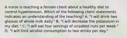 A nurse is teaching a female client about a healthy diet to control hypertension. Which of the following client statements indicates an understanding of the teaching? A. "I will drink two glasses of whole milk daily." B. "I will decrease the potassium in my diet." C. "I will eat four servings of unsalted nuts per week." D. "I will limit alcohol consumption to two drinks per day."